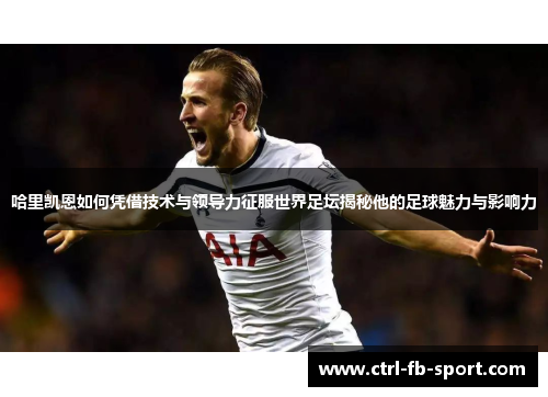 哈里凯恩如何凭借技术与领导力征服世界足坛揭秘他的足球魅力与影响力