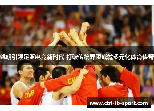 姚明引领足篮电竞新时代 打破传统界限成就多元化体育传奇