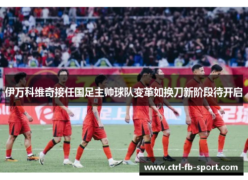 伊万科维奇接任国足主帅球队变革如换刀新阶段待开启