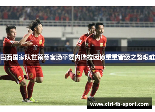 巴西国家队世预赛客场平委内瑞拉困境重重晋级之路艰难